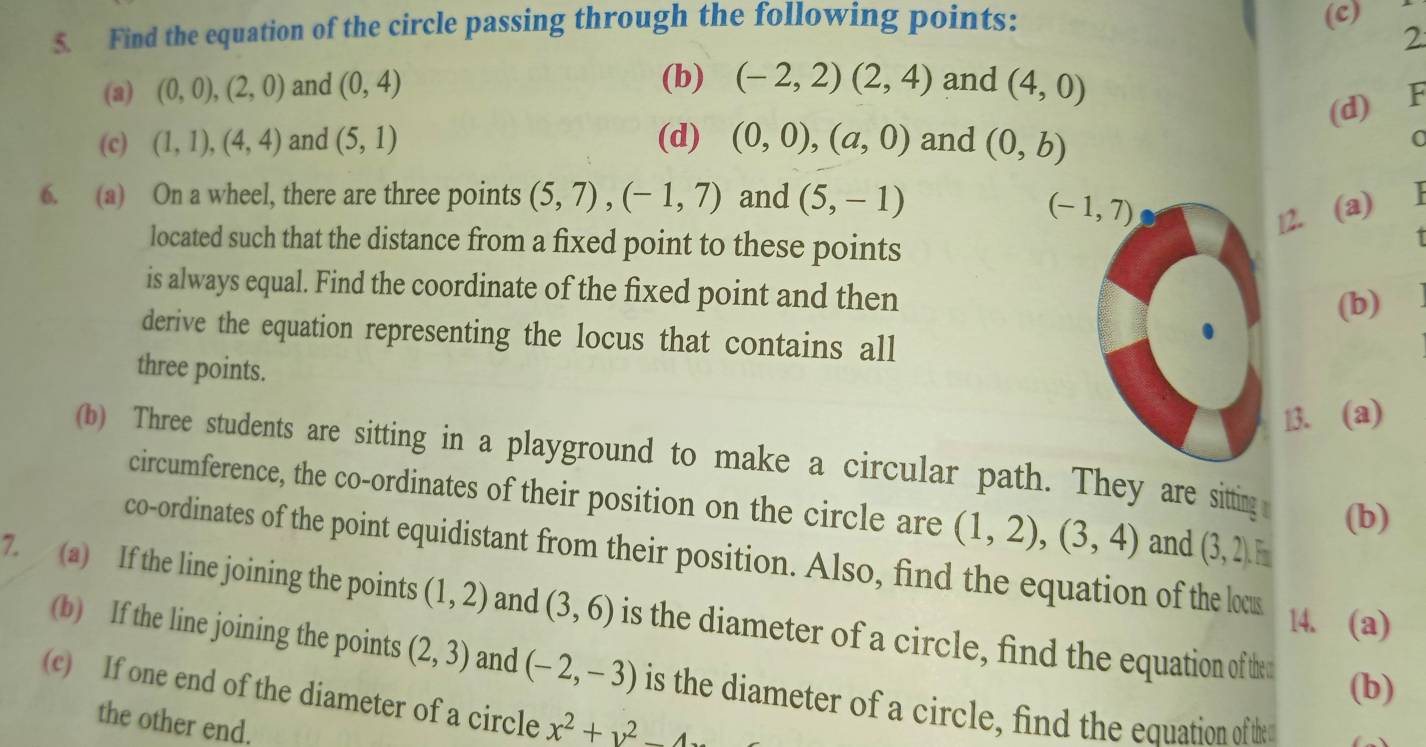 Find the equation of the circle passing through the following points:
(c)
2
(b) (-2,2)(2,4) and
(a) (0,0),(2,0) and (0,4) (4,0)
(d) F
(c) (1,1),(4,4) and (5,1) (d) (0,0),(a,0) and (0,b) a
6. (a) On a wheel, there are three points (5,7),(-1,7) and (5,-1)
12. (a) .
located such that the distance from a fixed point to these points
is always equal. Find the coordinate of the fixed point and then
(b)
derive the equation representing the locus that contains all
three points.
13. (a)
(b) Three students are sitting in a playground to make a circular path. They are sitting (b)
circumference, the co-ordinates of their position on the circle are (1,2),(3,4) and (3,2).F_□ 
co-ordinates of the point equidistant from their position. Also, find the equation of the locu
7. (a) If the line joining the points (1,2) and (3,6) is the diameter of a circle, find the equation of thed
14. (a)
(b) If the line joining the points (2,3) and (-2,-3) is the diameter of a circle, find the equation of th
(b)
(c) If one end of the diameter of a circle x^2+y^2-4
the other end.