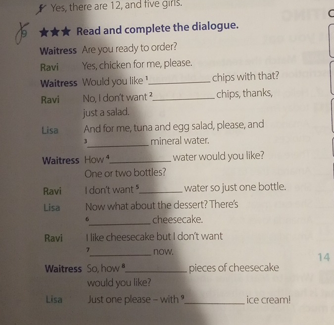 Yes, there are 12, and five girls. 
C 
Read and complete the dialogue. 
Waitress Are you ready to order? 
Ravi Yes, chicken for me, please. 
Waitress Would you like 1 _ chips with that? 
Ravi No, I don't want ² _ chips, thanks, 
just a salad. 
Lisa And for me, tuna and egg salad, please, and 
_
3 mineral water. 
Waitress How ⁴_ water would you like? 
One or two bottles? 
Ravi I don't want ⁵_ water so just one bottle. 
Lisa Now what about the dessert? There's 
6_ cheesecake. 
Ravi I like cheesecake but I don't want 
7_ now. 
14 
Waitress So, how _pieces of cheesecake 
would you like? 
Lisa Just one please - with _ice cream!