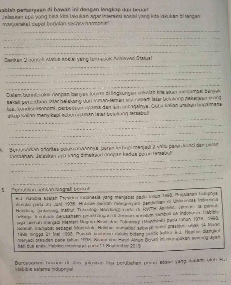 wablah pertanyaan di bawah ini dengan lengkap dan benar!
Jelaskan apa yang bisa kita lakukan agar interaksi sosial yang kita lakukan di tengah
masyarakat dapat berjalan secara harmonis!
_
_
_
_
_
Berikan 2 contoh status sosial yang termasuk Achieved Status!
_
_
_
Dalam berinteraksi dengan banyak teman di lingkungan sekolah kita akan menjumpai banyak
sekali perbedaan latar belakang dari teman-teman kita seperti latar belakang pekerjaan orang
tua, kondisi ekonomi, perbedaan agama dan lain sebagainya. Coba kalian uraikan bagaimana
_
sikap kalian menyikapi keberagaman latar belakang tersebut!
_
_
_
4. Berdasarkan prioritas pelaksanaannya, peran terbagi menjadi 2 yaitu peran kunci dan peran
_
tambahan. Jelaskan apa yang dimaksud dengan kedua peran tersebut!
_
_
_
5. Perhatikan petikan biografi berikut!
B.J. Habibie adalah Presiden Indonesia yang menjabat pada tahun 1998. Perjalanan hidupnya
dimulai pada 25 Juni 1936. Habibie pernah mengenyam pendidikan di Universitas Indonesia
Bandung (sekarang Institut Teknologi Bandung) serta di RWTH Aachen, Jerman. la pernah
bekerja di sebuah perusahaan penerbangan di Jerman sebelum kembali ke Indonesia. Habibie
juga pernah menjadi Menteri Negara Riset dan Teknologi (Menristek) pada tahun 1978—1998.
Setelah menjabat sebagai Menristek, Habibie menjabat sebagai wakil presiden sejak 14 Maret
1998 hingga 21 Mei 1998. Puncak kariernya dalam bidang politik ketika B.J. Habibie diangkat
menjadi presiden pada tahun 1998. Suami dari Hasri Ainun Besari ini merupakan seorang ayah
dari dua anak. Habibie meninggal pada 11 September 2019
Berdasarkan bacaan di atas, jelaskan tiga perubahan peran sosial yang dialami oleh B.J.
_
Habibie selama hidupnya!
_