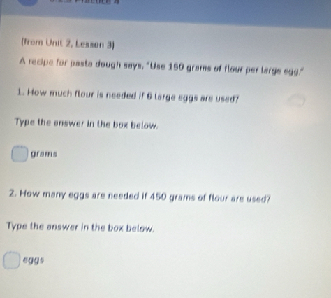 (from Unit 2, Lesson 3) 
A recipe for pasta dough says, “Use 150 grams of flour per large egg.” 
1. How much flour is needed if 6 large eggs are used? 
Type the answer in the box below.
grams
2. How many eggs are needed if 450 grams of flour are used? 
Type the answer in the box below. 
eggs