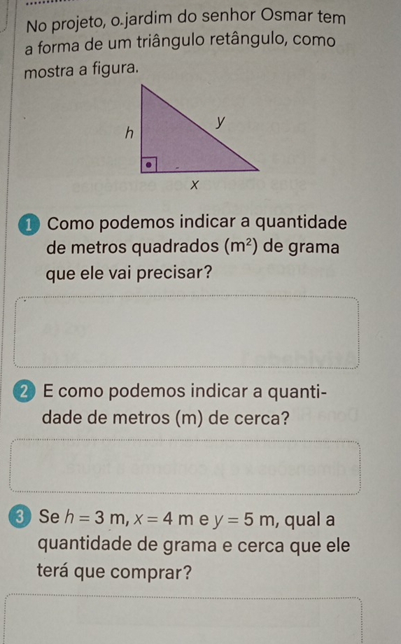 No projeto, o.jardim do senhor Osmar tem 
a forma de um triângulo retângulo, como 
mostra a figura. 
1) Como podemos indicar a quantidade 
de metros quadrados (m^2) de grama 
que ele vai precisar? 
2 E como podemos indicar a quanti- 
dade de metros (m) de cerca? 
③ Se h=3m, x=4m e y=5m , qual a 
quantidade de grama e cerca que ele 
terá que comprar?