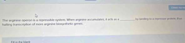 Coack my w 
The arginine operon is a repressible system. When arginine accumulates, it acts as a_ by binding to a repressor proten, thus 
halting transcription of more arginine biosynthetic genes. 
Fill in the blank