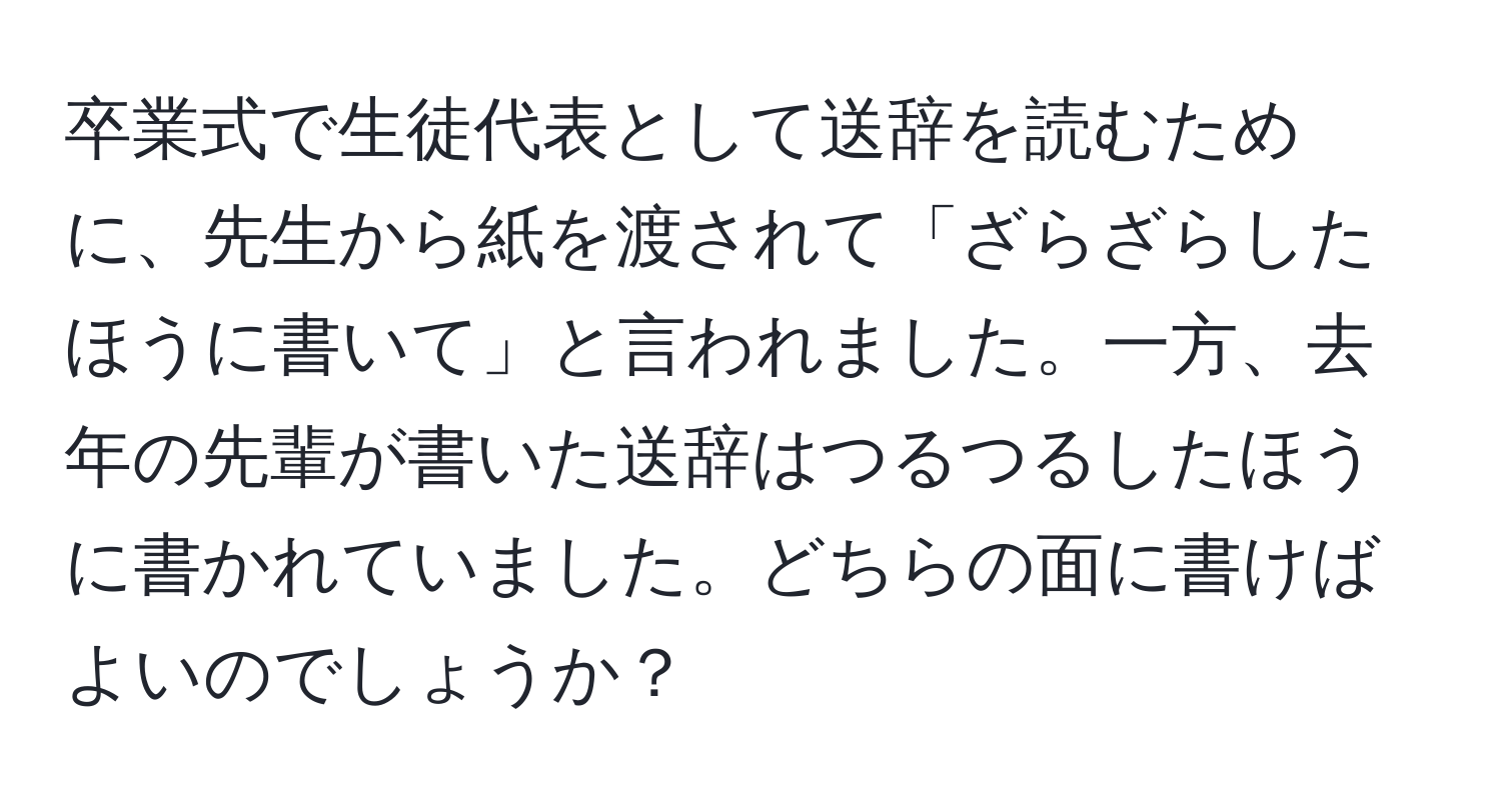 卒業式で生徒代表として送辞を読むために、先生から紙を渡されて「ざらざらしたほうに書いて」と言われました。一方、去年の先輩が書いた送辞はつるつるしたほうに書かれていました。どちらの面に書けばよいのでしょうか？