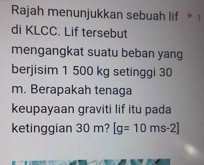 Rajah menunjukkan sebuah lif * 1 
di KLCC. Lif tersebut 
mengangkat suatu beban yang 
berjisim 1 500 kg setinggi 30
m. Berapakah tenaga 
keupayaan graviti lif itu pada 
ketinggian 30 m? [g=10ms-2]