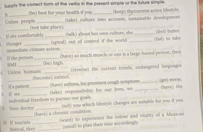 Supply the correct form of the verbs in the present simple or the future simple. 
It _(be) best for your health if you _(keep) the current active lifestyle. 
Unless people _(take) culture into account, sustainable development 
_(not take place). 
. If she comfortably _(talk) about her own culture, she _(feel) better. 
. Hunger _(spiral) out of control if the world _(fail) to take 
immediate climate action. 
5. If the person _(have) so much muscle or one is a large-boned person, then 
BMI (be) high. 
6. Unless humans _(reverse) the current trends, endangered languages 
(become) extinct. 
7. If a patient (have) asthma, his persistent cough symptoms _(get) worse. 
8. If we __(take) responsibility for our lives, we _(have) the 
individual freedom to pursue our goals. 
9. Your doctor _(tell) you which lifestyle changes are suitable for you if you 
(have) a chronic condition. 
10. If tourists _(want) to experience the colour and vitality of a Mexican 
festival, they _(need) to plan their tour accordingly.