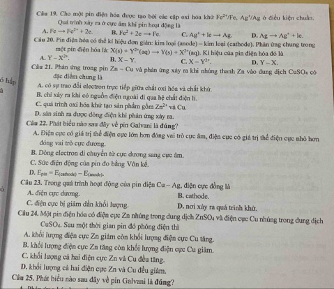 Cho một pin điện hóa được tạo bởi các cặp oxi hóa khử Fe^(2·)/Fe,Ag^+/Ag ở điều kiện chuẩn.
Quá trình xảy ra ở cực âm khi pin hoạt động là
A. Fc to Fe^(2+)+2e. B. Fe^2+2eto Fe C. Ag^++leto Ag. D. Agto Ag^++le.
Câu 20. Pin điện hóa có thể kí hiệu đơn gián: kim loại (anode) - kim loại (cathode). Phân ứng chung trong
một pin điện hóa là: X(s)+Y^(2+)(aq)to Y(s)+X^(2+)
A. Y-X^(2+). B. X-Y. C. *(aq). Kí hiệu của pin điện hóa đó là
X-Y^(2° D. Y-X
Câu 21. Phân ứng trong pin Zn-Cu và phán ứng xây ra khi nhúng thanh Zn vào dung dịch CuSO4 có
6 hập
đặc điểm chung là
A. có sự trao đổi electron trực tiếp giữa chất oxi hóa và chất khử.
a B. chỉ xây ra khi có nguồn điện ngoài đĩ qua hệ chất điện li.
C. quá trinh oxi hóa khử tạo sản phẩm gồm Zn^2+) và Cu.
D. sản sinh ra được dòng điện khi phản ứng xây ra.
Câu 22. Phát biểu nào sau đây về pin Galvani là đúng?
A. Điện cực có giá trị thể điện cực lớn hơn đóng vai trò cực âm, điện cực có giá trị thể điện cực nhỏ hơn
đóng vai trò cực đương.
B. Dòng electron di chuyển từ cực dương sang cực âm.
C. Sức điện động của pin đo bằng Vôn kế.
D. E_pis=E_(cathodt)- anod 
Câu 23. Trong quá trình hoạt động của pin điện Cu-Ag g, điện cực đồng là
à A. điện cực dương. B. cathode.
C. điện cực bị giảm dần khối lượng. D. nơi xảy ra quá trình khử.
Câu 24. Một pin điện hóa có điện cực Zn nhúng trong dung dịch ZnSO_4 l và điện cực Cu nhúng trong dung dịch
CuSO₄. Sau một thời gian pin đó phóng điện thì
A. khối lượng điện cực Zn giảm còn khối lượng điện cực Cu tăng.
B. khối lượng điện cực Zn tăng còn khối lượng điện cực Cu giảm.
C. khối lượng cả hai điện cực Zn và Cu đều tăng.
D. khối lượng cả hai điện cực Zn và Cu đều giảm.
Câu 25. Phát biểu nào sau đây về pin Galvani là đúng?
