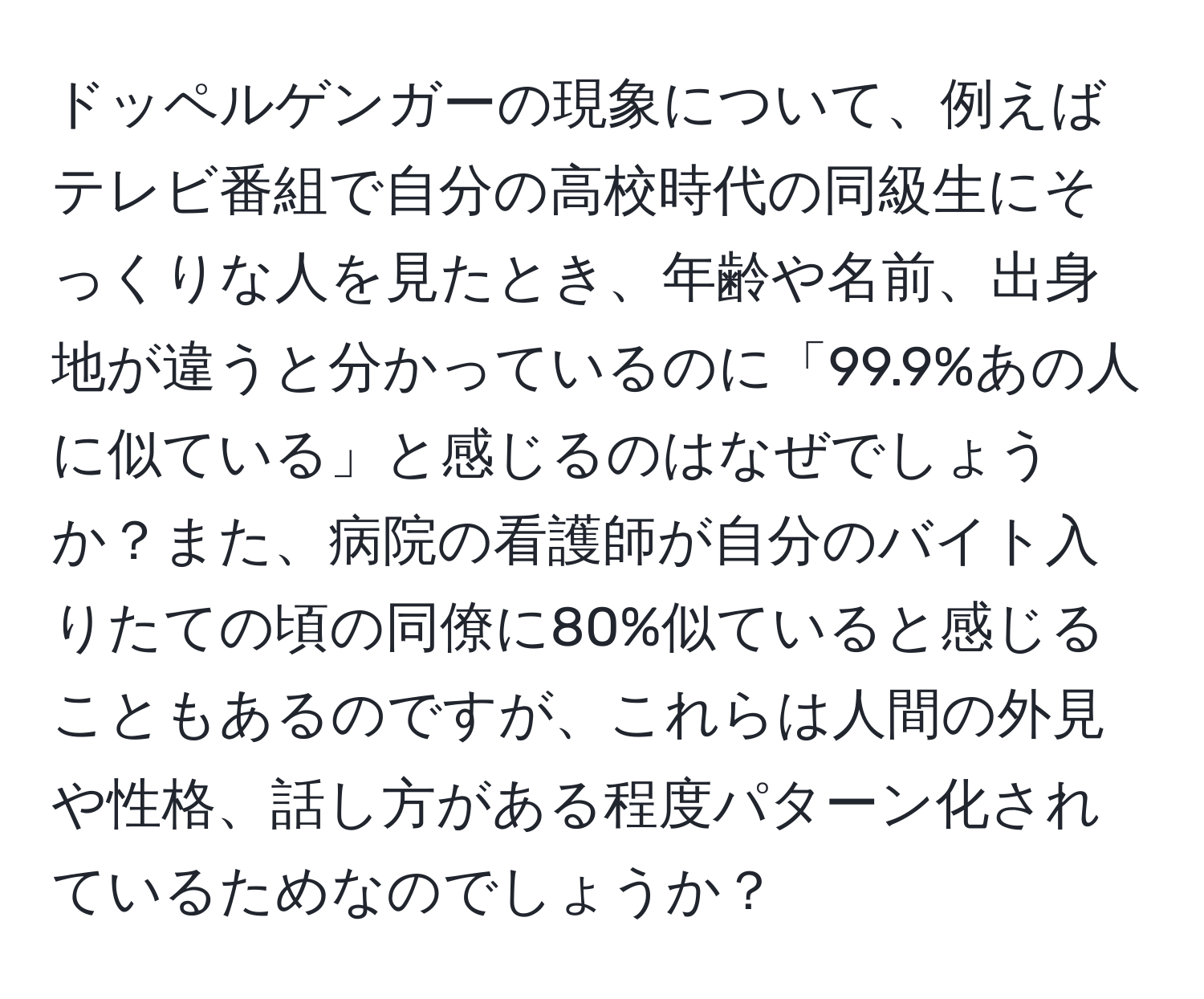 ドッペルゲンガーの現象について、例えばテレビ番組で自分の高校時代の同級生にそっくりな人を見たとき、年齢や名前、出身地が違うと分かっているのに「99.9%あの人に似ている」と感じるのはなぜでしょうか？また、病院の看護師が自分のバイト入りたての頃の同僚に80%似ていると感じることもあるのですが、これらは人間の外見や性格、話し方がある程度パターン化されているためなのでしょうか？