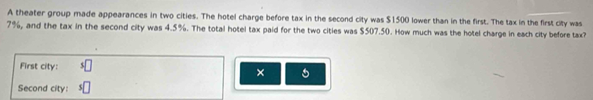 A theater group made appearances in two cities. The hotel charge before tax in the second city was $1500 lower than in the first. The tax in the first city was
7%, and the tax in the second city was 4.5%. The total hotel tax paid for the two cities was $507.50. How much was the hotel charge in each city before tax? 
First city: 
× s 
Second city: