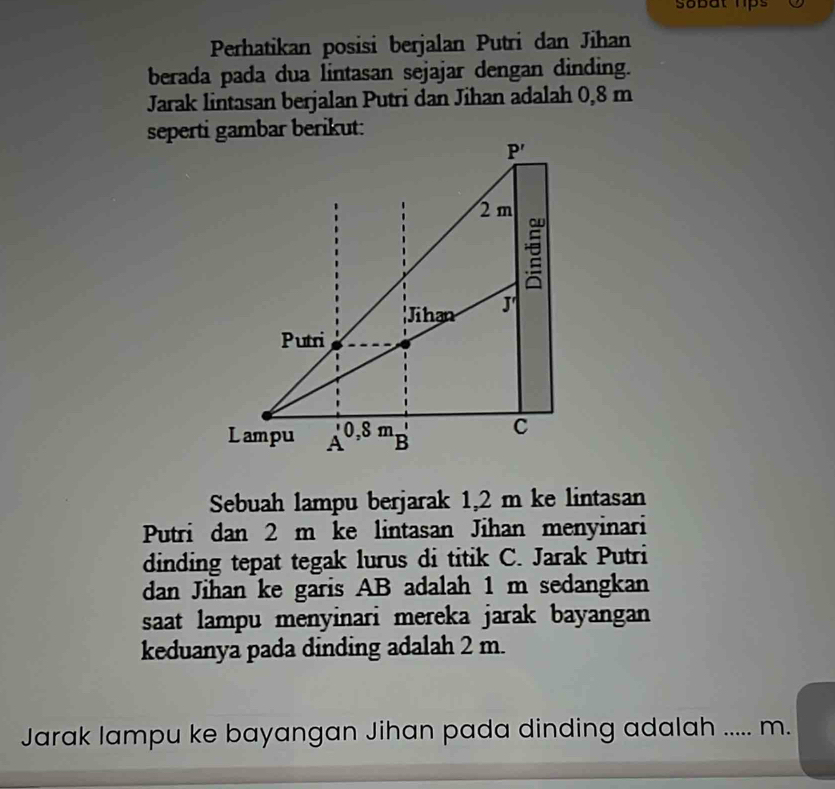 sobat hps
Perhatikan posisi berjalan Putri dan Jihan
berada pada dua lintasan sejajar dengan dinding.
Jarak lintasan berjalan Putri dan Jihan adalah 0,8 m
Sebuah lampu berjarak 1,2 m ke lintasan
Putri dan 2 m ke lintasan Jihan menyinari
dinding tepat tegak lurus di titik C. Jarak Putri
dan Jihan ke garis AB adalah 1 m sedangkan
saat lampu menyinari mereka jarak bayangan
keduanya pada dinding adalah 2 m.
Jarak lampu ke bayangan Jihan pada dinding adalah _   m.