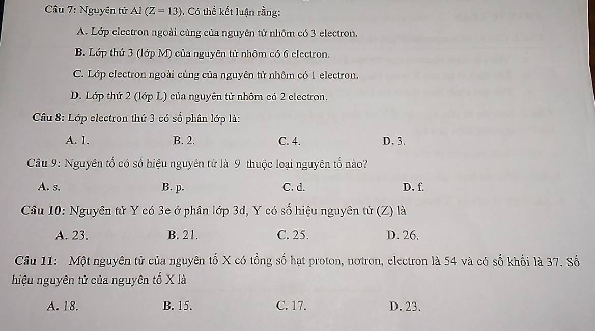 Nguyên tử Al(Z=13). Có thể kết luận rằng:
A. Lớp electron ngoài cùng của nguyên tử nhôm có 3 electron.
B. Lớp thứ 3 (lớp M) của nguyên tử nhôm có 6 electron.
C. Lớp electron ngoài cùng của nguyên tử nhôm có 1 electron.
D. Lớp thứ 2 (lớp L) của nguyên tử nhôm có 2 electron.
Câu 8: Lớp electron thứ 3 có số phân lớp là:
A. 1. B. 2. C. 4. D. 3.
Câu 9: Nguyên tố có số hiệu nguyên tử là 9 thuộc loại nguyên tố nào?
A. s. B. p. C. d. D. f.
Câu 10: Nguyên tử Y có 3e ở phân lớp 3d, Y có số hiệu nguyên tử (Z) là
A. 23. B. 21. C. 25. D. 26.
Câu 11: Một nguyên tử của nguyên tố X có tổng số hạt proton, notron, electron là 54 và có số khối là 37. Số
hiệu nguyên tử của nguyên tố X là
A. 18. B. 15. C. 17. D. 23.