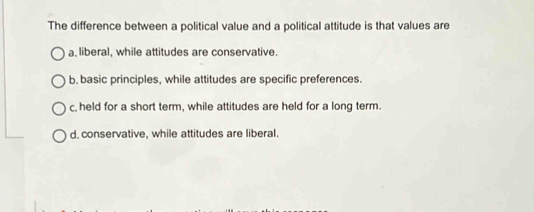 The difference between a political value and a political attitude is that values are
a. liberal, while attitudes are conservative.
b. basic principles, while attitudes are specific preferences.
c. held for a short term, while attitudes are held for a long term.
d. conservative, while attitudes are liberal.