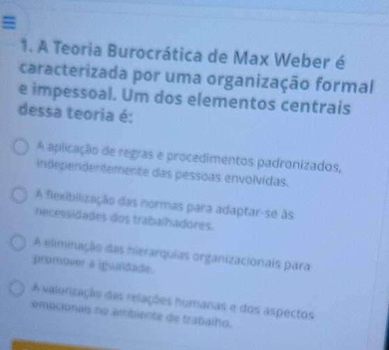 =
1. A Teoria Burocrática de Max Weber é
caracterizada por uma organização formal
e impessoal. Um dos elementos centrais
dessa teoria é:
A aplicação de regras e procedimentos padronizados,
Independentemente das pessoas envolvidas.
A flexibilização das normas para adaptar-se às
Aecessidades dos trabalhadores.
A eliminação das hierarquias organizacionais para
promover a igualdade.
A valorização das relações humanas e dos aspectos
emocionais no ambiente de trabalho.