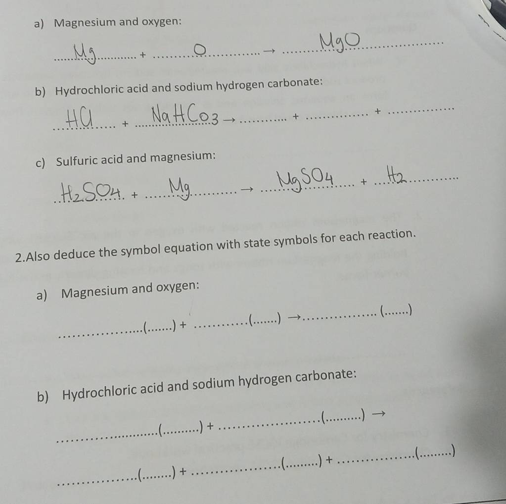 Magnesium and oxygen: 
_+ 
_ 
_ 
b) Hydrochloric acid and sodium hydrogen carbonate: 
_+ 
_+ 
_ 
+_ 
c) Sulfuric acid and magnesium: 
_ 
_ 
_ 
_+ 
_+ 
2.Also deduce the symbol equation with state symbols for each reaction. 
a) Magnesium and oxygen: 
 
_ _.)+ _ _. ) __ ) 
b) Hydrochloric acid and sodium hydrogen carbonate: 
_ 
_. ) 
_ _.) + 
_. ) 
_ _.) + _ _.) +_