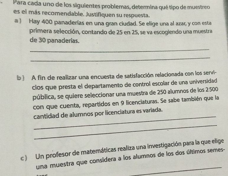 Para cada uno de los siguientes problemas, determina qué tipo de muestreo 
es el más recomendable. Justifiquen su respuesta. 
a ) Hay 400 panaderías en una gran ciudad. Se elige una al azar, y con esta 
primera selección, contando de 25 en 25, se va escogiendo una muestra 
de 30 panaderías. 
_ 
_ 
b ) A fin de realizar una encuesta de satisfacción relacionada con los servi- 
cios que presta el departamento de control escolar de una universidad 
pública, se quiere seleccionar una muestra de 250 alumnos de los 2500
con que cuenta, repartidos en 9 licenciaturas. Se sabe también que la 
_ 
cantidad de alumnos por licenciatura es variada. 
_ 
c ) Un profesor de matemáticas realiza una investigación para la que elige 
_ 
una muestra que considera a los alumnos de los dos últimos semes-