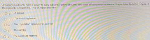 A magazine publisher mails a survey to every subscriber asking about the timeliness of its subscription service. The publisher finds that only 4% of
the subscribers responded. This 4% represents what?
a A census
b The sampling frame
。 The population parameter of interest
d The sample
e The sampling method