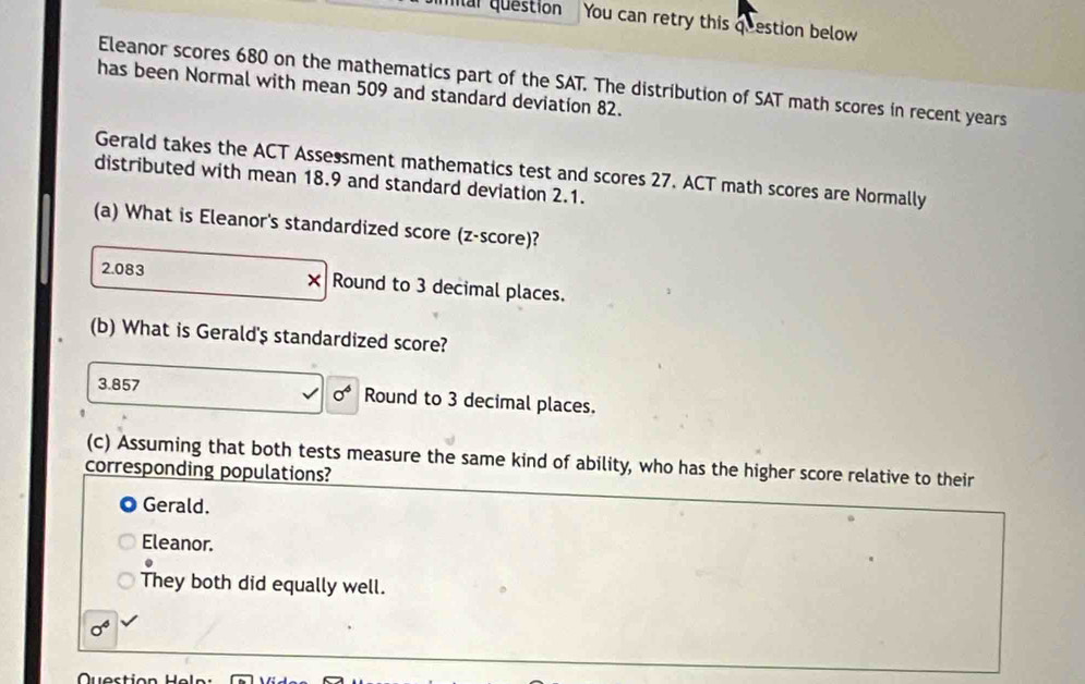 mar questión You can retry this qeestion below
Eleanor scores 680 on the mathematics part of the SAT. The distribution of SAT math scores in recent years
has been Normal with mean 509 and standard deviation 82.
Gerald takes the ACT Assessment mathematics test and scores 27. ACT math scores are Normally
distributed with mean 18.9 and standard deviation 2.1.
(a) What is Eleanor's standardized score (z-score)?
×
2.083 Round to 3 decimal places.
(b) What is Gerald' $ standardized score?
3.857 sigma^4 Round to 3 decimal places.
(c) Assuming that both tests measure the same kind of ability, who has the higher score relative to their
corresponding populations?
Gerald.
Eleanor.
They both did equally well.
sigma^4