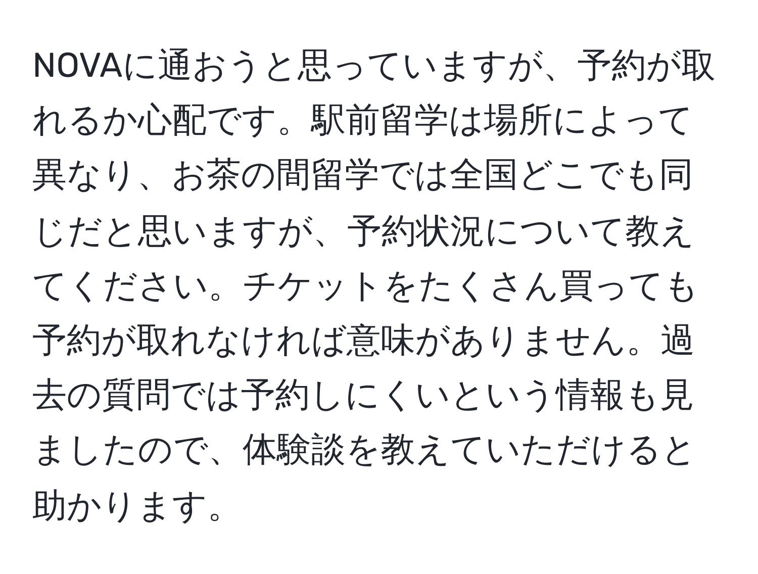 NOVAに通おうと思っていますが、予約が取れるか心配です。駅前留学は場所によって異なり、お茶の間留学では全国どこでも同じだと思いますが、予約状況について教えてください。チケットをたくさん買っても予約が取れなければ意味がありません。過去の質問では予約しにくいという情報も見ましたので、体験談を教えていただけると助かります。