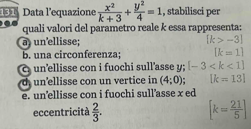 131 Data l’equazione  x^2/k+3 + y^2/4 =1 , stabilisci per
quali valori del parametro reale k essa rappresenta:
a un ellisse; [k>-3]
b. una circonferenza;
[k=1]
c. unellisse con i fuochi sull’asse y; [-3
d. un’ellisse con un vertice in (4;0); [k=13]
e. un’ellisse con i fuochi sull’asse x ed
eccentricità  2/3 . [k= 21/5 ]