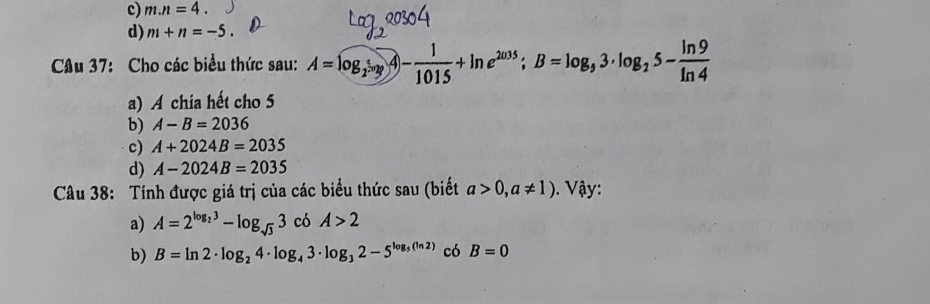 c) m.n=4.
d) m+n=-5. 
Câu 37: Cho các biểu thức sau: A=log _2=log _2- 1/1015 +ln e^(2035); B=log _33· log _25- ln 9/ln 4 
a) A chia hết cho 5
b) A-B=2036
c) A+2024B=2035
d) A-2024B=2035
Câu 38: Tính được giá trị của các biểu thức sau (biết a>0,a!= 1). Vậy:
a) A=2^(log _2)3-log _sqrt(3)3 có A>2
b) B=ln 2· log _24· log _43· log _32-5^(log _5)(ln 2) có B=0