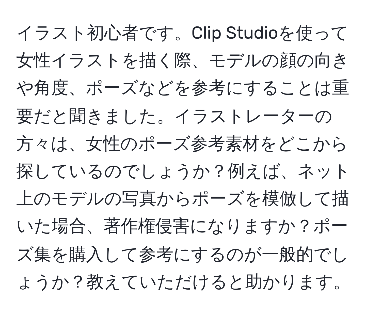 イラスト初心者です。Clip Studioを使って女性イラストを描く際、モデルの顔の向きや角度、ポーズなどを参考にすることは重要だと聞きました。イラストレーターの方々は、女性のポーズ参考素材をどこから探しているのでしょうか？例えば、ネット上のモデルの写真からポーズを模倣して描いた場合、著作権侵害になりますか？ポーズ集を購入して参考にするのが一般的でしょうか？教えていただけると助かります。