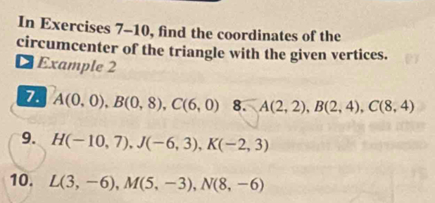 In Exercises 7-10, find the coordinates of the 
circumcenter of the triangle with the given vertices. 
Example 2 
7. A(0,0), B(0,8), C(6,0) 8. A(2,2), B(2,4), C(8,4)
9. H(-10,7), J(-6,3), K(-2,3)
10. L(3,-6), M(5,-3), N(8,-6)