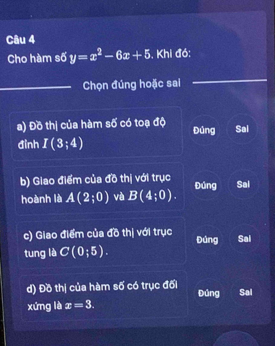 Cho hàm số y=x^2-6x+5. Khi đó:
_Chọn đúng hoặc sai
a) Đồ thị của hàm số có toạ độ
Đúng Sai
đình I(3;4)
b) Giao điểm của đồ thị với trục
Đúng Sai
hoành là A(2;0) và B(4;0). 
c) Giao điểm của đồ thị với trục
Đúng Sai
tung là C(0;5). 
d) Đồ thị của hàm số có trục đối
Đúng Sai
xứng là x=3.