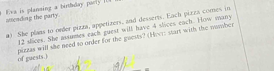 Eva is planning a birthday party I0 
attending the party. 
a) She plans to order pizza, appetizers, and desserts. Each pizza comes in
12 slices. She assumes each guest will have 4 slices each. How many 
pizzas will she need to order for the guests? (Hιτ: start with the number 
of guests.) 
=