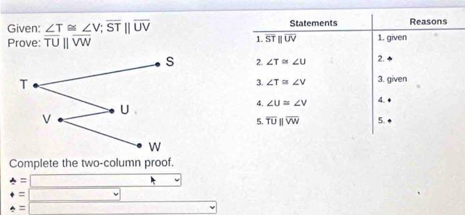 Given: ∠ T≌ ∠ V; overline STbeginvmatrix endvmatrix overline UV Statements Reasons 
1. overline STparallel overline UV
Prove: overline TUparallel overline VW 1. given 
2. ∠ T≌ ∠ U 2. 
3. given 
3. ∠ T≌ ∠ V
4. ∠ U≌ ∠ V 4. 
5. overline TUparallel overline VW 5. 
Complete the two-column proof. 
=□ 
= □ 
= =□ =^circ 