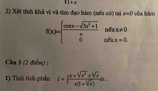 V1+x
2) Xét tính khả vi và tìm đạo hàm (nếu có) tại x=0 của hàm
f(x)=beginarrayl  (cos x-sqrt(3x^2+1))/x netux!= 0 0netx=0.endarray.
Câu 3 (2 điểm) : 
1) Tính tích phân I=∈t  (x+sqrt[3](x^2)+sqrt[6](x))/x(1+sqrt[3](x)) dx..