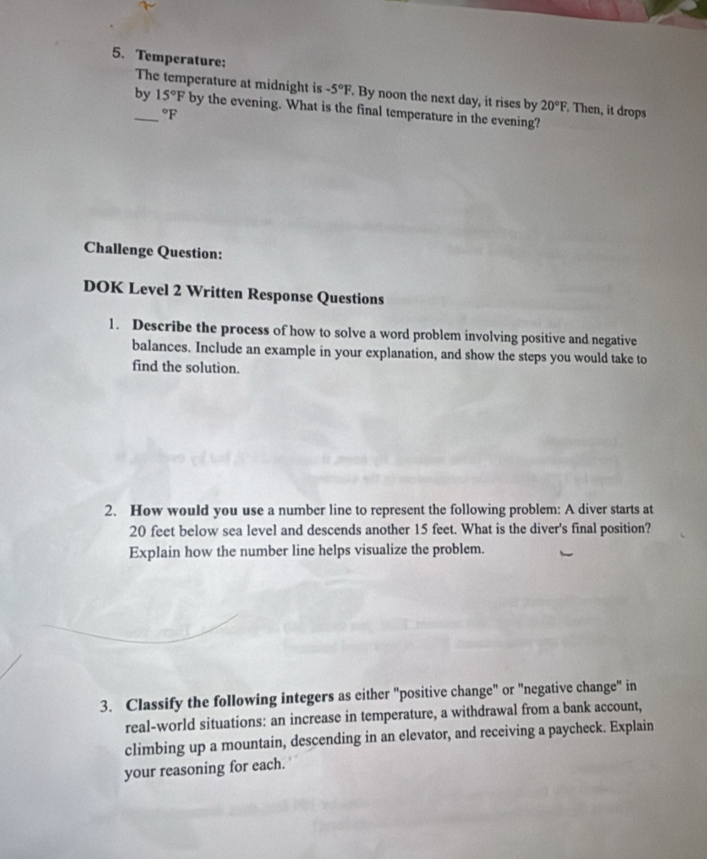 Temperature: 
The temperature at midnight is -5°F. By noon the next day, it rises by 20°F. Then, it drops 
by_ 15°F by the evening. What is the final temperature in the evening?
°F
Challenge Question: 
DOK Level 2 Written Response Questions 
1. Describe the process of how to solve a word problem involving positive and negative 
balances. Include an example in your explanation, and show the steps you would take to 
find the solution. 
2. How would you use a number line to represent the following problem: A diver starts at
20 feet below sea level and descends another 15 feet. What is the diver's final position? 
Explain how the number line helps visualize the problem. 
3. Classify the following integers as either "positive change" or "negative change" in 
real-world situations: an increase in temperature, a withdrawal from a bank account, 
climbing up a mountain, descending in an elevator, and receiving a paycheck. Explain 
your reasoning for each.
