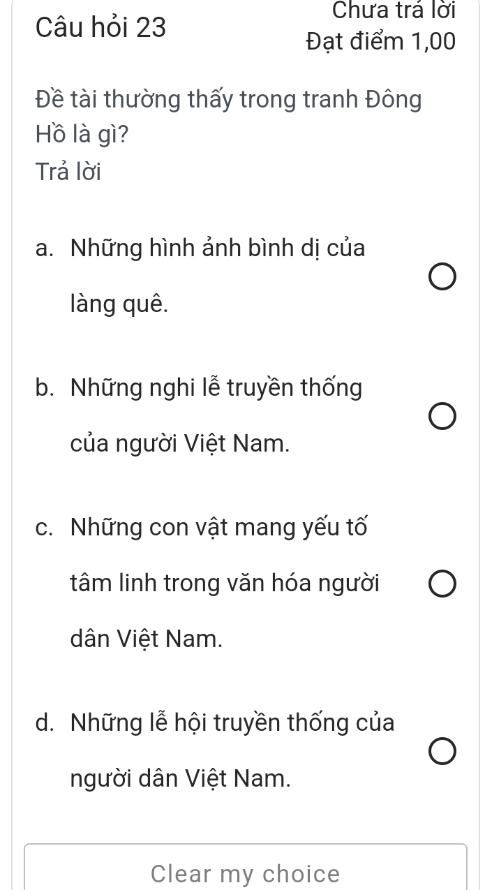 Câu hỏi 23
Chưa trá lời
Đạt điểm 1,00
Đề tài thường thấy trong tranh Đông
Hồ là gì?
Trả lời
a. Những hình ảnh bình dị của
làng quê.
b. Những nghi lễ truyền thống
của người Việt Nam.
c. Những con vật mang yếu tố
tâm linh trong văn hóa người
dân Việt Nam.
d. Những lễ hội truyền thống của
người dân Việt Nam.
Clear my choice