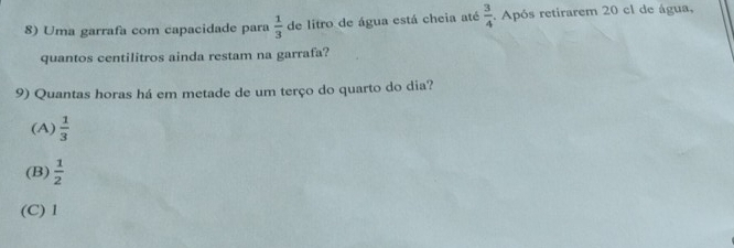 Uma garrafa com capacidade para  1/3  de litro de água está cheia até  3/4 . Após retirarem 20 cl de água,
quantos centilitros ainda restam na garrafa?
9) Quantas horas há em metade de um terço do quarto do dia?
(A)  1/3 
(B)  1/2 
(C) 1