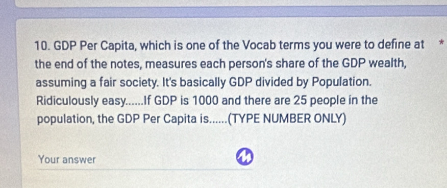 GDP Per Capita, which is one of the Vocab terms you were to define at * 
the end of the notes, measures each person's share of the GDP wealth, 
assuming a fair society. It's basically GDP divided by Population. 
Ridiculously easy......If GDP is 1000 and there are 25 people in the 
population, the GDP Per Capita is......(TYPE NUMBER ONLY) 
Your answer