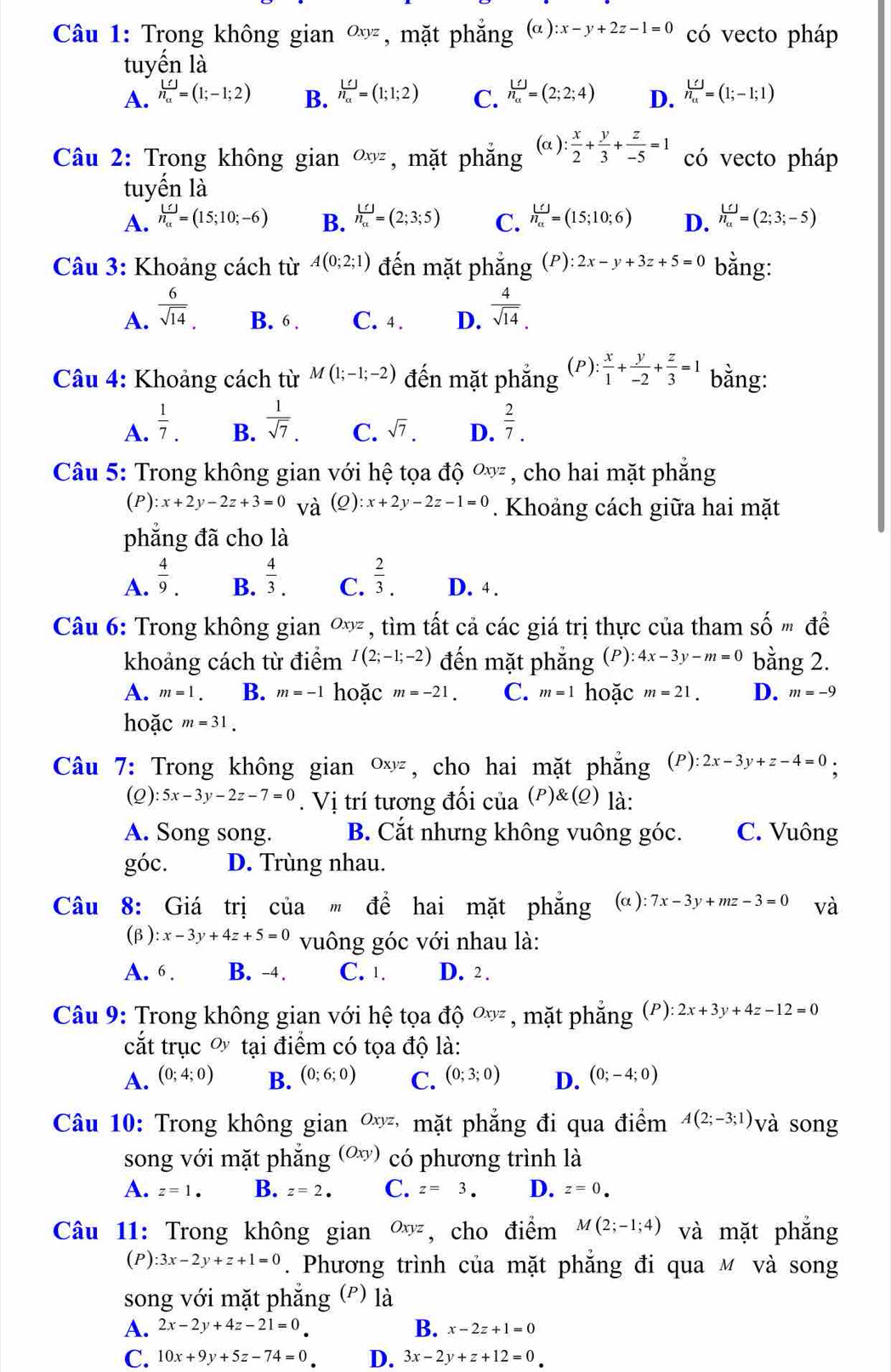 Trong không gian Oxyz , mặt phẳng (α ) ):x-y+2z-1=0 có vecto pháp
tuyến là
A. n_a^(([])=(1;-1;2) B. beginarray)r LJn_alpha =(1;1;2) C. n_a^((())=(2;2;4) D. frac Lj)n_a=(1;-1;1)
Câu 2: Trong không gian Oxyz , mặt phắng (α ): : x/2 + y/3 + z/-5 =1 có vecto pháp
tuyển là
A. n_[]n_alpha =(15;10;-6) B. beginarrayr _ Lf n_aendarray =(2;3;5) C. beginarrayr _ LJn_a=(15;10; D. frac L∩ n_a=(2;3;-5)
Câu 3: Khoảng cách từ A(0;2;1) đến mặt phẳng (P):2x-y+3z+5=0 bằng:
A.  6/sqrt(14) . B. 6 . C. 4. D.  4/sqrt(14) .
(P):
Câu 4: Khoảng cách từ M(1;-1;-2) đến mặt phẳng  x/1 + y/-2 + z/3 =1 bằng:
A.  1/7 .  1/sqrt(7) . C. sqrt(7). D.  2/7 .
B.
Câu 5: Trong không gian với hệ tọa độ Oxyz , cho hai mặt phắng
(P): :x+2y-2z+3=0 và (Q):x+2y-2z-1=0. Khoảng cách giữa hai mặt
phẳng đã cho là
B.
A.  4/9 .  4/3 . C.  2/3 . D. 4 .
Câu 6: Trong không gian ∞ỳ , tìm tất cả các giá trị thực của tham shat omdhat e
khoảng cách từ điểm I(2;-1;-2) đến mặt phẳng (P): 4x-3y-m=0 bằng 2.
A. m=1. B. m=-1 hoặc m=-21. C. m=1 hoặc m=21. D. m=-9
hoặc m=31.
Câu 7: Trong không gian Oxyz , cho hai mặt phẳng (P) :2x-3y+z-4=0.
(2) 5x-3y-2z-7=0. Vị trí tương đối của (P)(Q) là:
A. Song song. B. Cắt nhưng không vuông góc. C. Vuông
góc. D. Trùng nhau.
Câu 8: Giá trị của " để hai mặt phẳng (α ): 7x-3y+mz-3=0 Vhat a
(β) :x-3y+4z+5=0 vuông góc với nhau là:
A. 6 . B. -4. C. 1. D. 2 .
Câu 9: Trong không gian với hệ tọa độ Oxyz , mặt phẳng (F ): :2x+3y+4z-12=0
cắt trục ơ tại điểm có tọa độ là:
A. (0;4;0) B. (0;6;0) C. (0;3;0) D. (0;-4;0)
Câu 10: Trong không gian Oxyz * mặt phẳng đi qua điểm A(2;-3;1) và song
song với mặt phẳng (Oxy) có phương trình là
A. z=1. B. z=2. C. z=3. D. z=0.
Câu 11: Trong không gian Oxyz , cho điểm M(2;-1;4) và mặt phắng
(P) 3x-2y+z+1=0. Phương trình của mặt phẳng đi qua м và song
song với mặt phẳng (º) là
B.
A. 2x-2y+4z-21=0 x-2z+1=0
C. 10x+9y+5z-74=0 D. 3x-2y+z+12=0