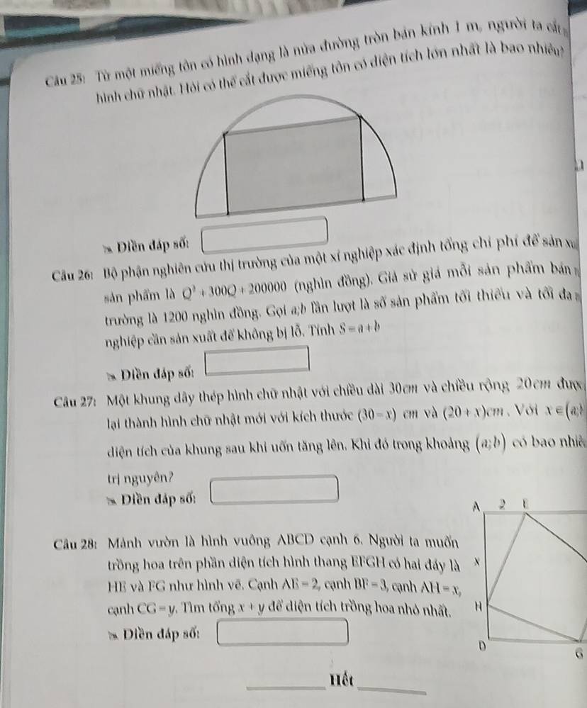 Cu 25: Từ một miếng tôn có hình dạng là nửa đường tròn bán kính 1 m, người ta cấ 
hình chữ nhậỏi có thể cất được miếng tôn có điện tích lớn nhất là bao nhiều 
Diền đáp số: 
Cầu 26: Bộ phận nghiên cứu thị trường của một xí nghiệp xác định tổng chỉ phí để sản xa 
sản phẩm là Q^2+300Q+200000 (nghìn đồng). Giả sử giá mỗi sản phẩm bán 
trường là 1200 nghìn đồng. Gọi a;b lần lượt là số sản phẩm tối thiếu và tối đa 
nghiệp cần sản xuất để không bị lỗ. Tính S=a+b
Diền đáp số: 
Câu 27: Một khung dây thép hình chữ nhật với chiều dài 30cm và chiều rộng 20cm được 
lại thành hình chữ nhật mới với kích thước (30-x) cm và (20+x)cm , Với x∈ (a, 1/e )
diện tích của khung sau khi uốn tăng lên. Khi đó trong khoảng (a;b) có bao nhiê 
trị nguyên? 
Diền đáp số: 
* Câu 28: Mảnh vườn là hình vuông ABCD cạnh 6. Người ta muốn 
trồng hoa trên phần diện tích hình thang EFGH có hai đáy là 
HE và FG như hình vẽ. Cạnh AE=2 cạnh BF=3, cạnh AH=x, 
cạnh CG=y : Tìm tổng x+y để diện tích trồng hoa nhỏ nhất. 
* Diền đáp số: 
_Hếc 
_