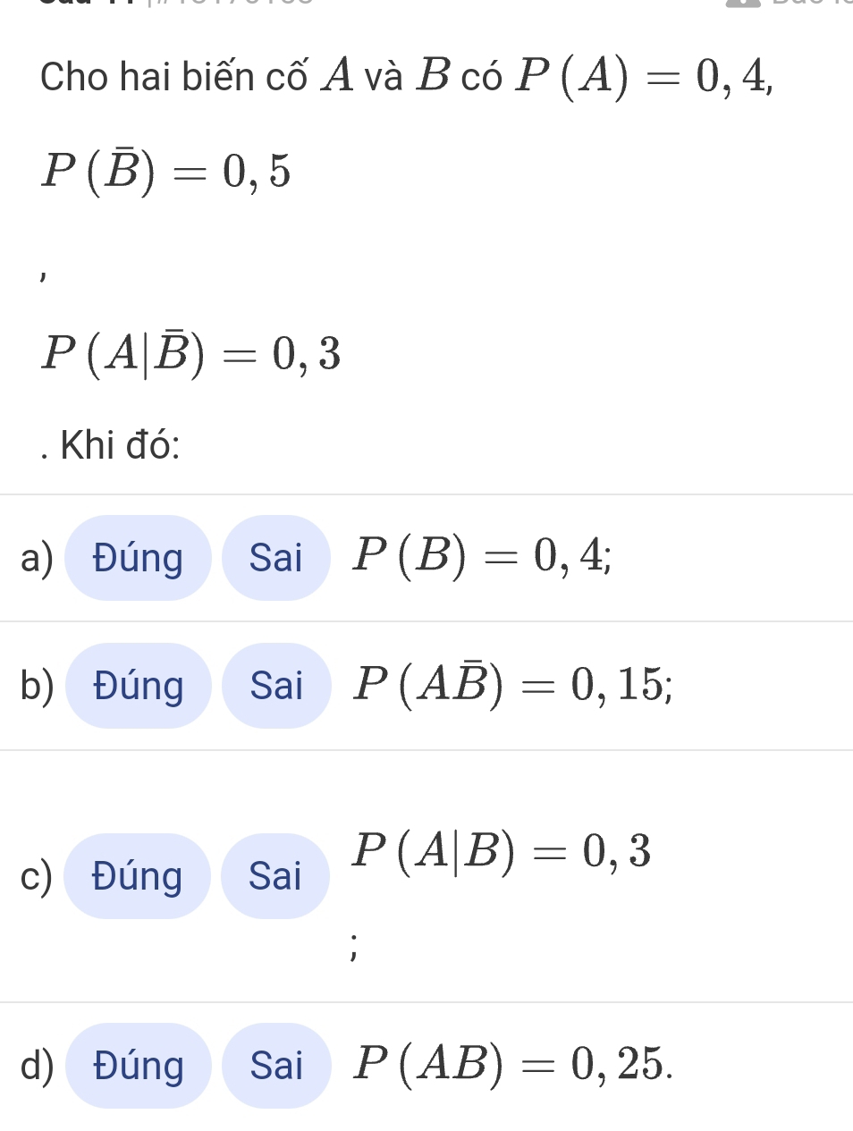 Cho hai biến cố A và B có P(A)=0,4,
P(overline B)=0,5
P(A|overline B)=0,3
Khi đó: 
a) Đúng Sai P(B)=0,4; 
b) Đúng Sai P(Aoverline B)=0,15; 
c) Đúng Sai P(A|B)=0,3
d) Đúng Sai P(AB)=0,25.