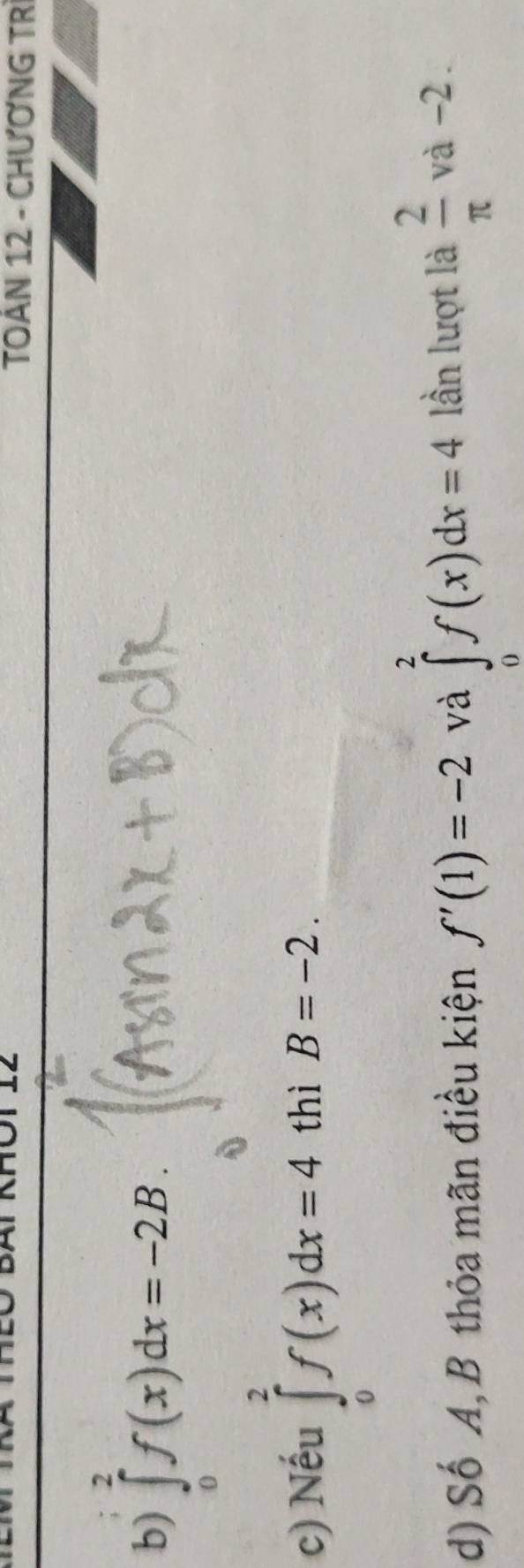 TOÁN 12 - CHƯƠNG TR 
b) ∈tlimits _0^(2f(x)dx=-2B. 
c) Nếu ∈tlimits _0^2f(x)dx=4 thì B=-2. 
d) Số A, B thỏa mãn điều kiện f'(1)=-2 và ∈tlimits _0^2f(x)dx=4 lần lượt là frac 2)π  và -2.