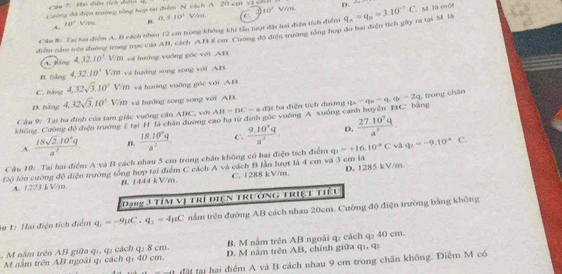 Câ u 2 :   ai điện tích điểm 
Cường độ điện trường tổng hợp tại điểm N cách A 20 cm và các V/m
D. 2
0.5.10^3 V/m. C. 2 10^5
A. 10^3 V/m.
Câu 8: Tại hai điểm A, B cách nhau 12 cm trong không khí lần lượt đặt hai điện tích điểm q_A=q_B=3.10^(-7)C M là một
điểm nằm trên đường trung trực của AB, cách AB 8 cm. Cường độ điện trường tổng hợp do hai điện tích gây ra tại M lã
A. Bảng 4,32.10^4 V/m và hướng vuông góc với AB,
B. bằng 4,32.10^3 V/m và hướng song song với AB.
C. bằng 4,32sqrt(3).10^5V M và hướng vuỡng góc với AB
D. bằng 4.32sqrt(3).10^5V/n m và hướng song song với AB.
không, Cường độ điện trường # tại H là chân đường cao hạ từ định góc vuông A xuồng cạnh huyền BC bằng q_A=q_B=q,q_C=2q , trong chân
Câu 9: Tại ba đính của tam giác vuông cần ABC, với AB=BC=adpartial t ba điện tích dương
A.  (18sqrt(2).10^9q)/a^2  B.  (18.10^9q)/a^2 . C.  (9.10^9q)/a^2 .
D.  (27.10^9q)/a^2 .
Câu 10: Tai hai điểm A và B cách nhau 5 cm trong chân không có hai điện tích điểm q_1=+16.10^(-8)C và q_2=-9.10^(-8) C.
Độ lớn cường độ điện trường tổng hợp tại điểm C cách A và cách B lần lượt là 4 cm và 3 cm là
A. 1273 kV/m B. 1444 kV/m. C. 1288 kV/m. D. 1285 kV/m.
Dạng 3 TìM vị trí điện trường triệt tiểu
Au 1: Hai điện tích điểm q_1=-9mu C,q_2=4mu C nằm trên đường AB cách nhau 20cm. Cường độ điện trường bằng không
. M nằm trên AB giữa q1, q2 cách q2 8 cm. B. M nằm trên AB ngoài q2 cách q₂ 40 cm.
M nằm trên AB ngoài qí cách qí 40 cm. D. M nằm trên AB, chính giữa q1, q2
đặt tại hai điểm A và B cách nhau 9 cm trong chân không. Điểm M có