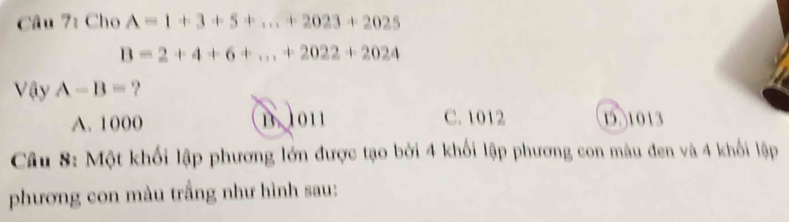 Cho A=1+3+5+...+2023+2025
B=2+4+6+...+2022+2024
VayA-B= ?
A. 1000 B. 1011 C. 1012 1. 1013
Câu 8: Một khối lập phương lớn được tạo bởi 4 khối lập phương con màu đen và 4 khối lập
phương con màu trắng như hình sau: