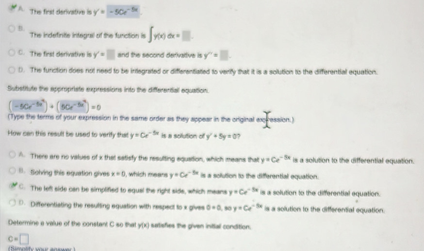 A The first derivative is y'=-50e^(-5x)
B.
The indefintle integral of the function is ∈t y(x)dx=□.
C. The first derivative is y'=□ and the second derivative is y'=□.
D. The function does not need to be infegrated or differentated to verify that it is a solution to the differential equation.
Substitute the appropriate expressions into the differential equation.
(-5Ce^(-5x^2))+(5Ce^(-5x^2))=0
(Type the terms of your expression in the same order as they appear in the original expression.)
How can this resull be used to verify that y=Ce^(-5x) is a solution of y^2+5y=0 ,
A. There are no values of x that satisfy the resulting equation, which means that y=Ce^(-5x) is a solution to the differential equation.
. Solving this equation gives x=0 , which means y=Ce^(-5x) is a solution to the differential equation.
C. The left side can be simplified to equal the right side, which means y=Ce^(-5x) is a solution to the differential equation.
D. Differentiating the resulting equation with respect to x gives 0=0 30 y=Ce^(-5x) is a solution to the differential equation.
Determine a value of the constant C so that y(x) satisfies the given intial condition.
c=□
Simplify your answe