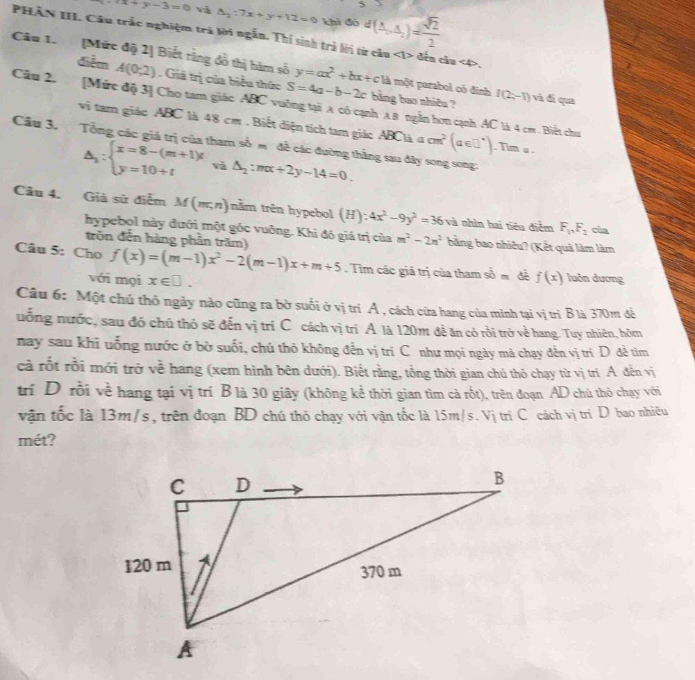 5
x+y-3=0 và △ _2:7x+y+12=0 khi đó d(△ _a,△ _c)= sqrt(2)/2 
PHÂN III Câu trắc nghiệm trả lời ngắn. Thí sinh trả lời từ câu ∠ 1> đến câu ∠ D.
Câu 1. [Mức độ 2] Biết rằng đồ thị hàm số y=ax^2+bx+c là một parabol có đinh I(2;-1) và dí qua
điễm A(0;2). Giá trị của biểu thức S=4a-b-2c bằng bao nhiêu ?
Câu 2. [Mức độ 3] Cho tam giác ABC vuỡng tại A có cạnh A B ngẫn hơn cạnh AC là 4 cm. Biết chu
vi tam giác ABC là 48 cm . Biết diện tích tam giác ABClà a
Câu 3. Tổng các giá trị của tham số m đề các đường thằng sau đây song song: cm^2(a∈ □°). Tim a .
△ _1:beginarrayl x=8-(m+1)t y=10+tendarray. và △ _2:mx+2y-14=0.
Câu 4. Giả sử điễm M(m,n) nằm trên hypebol (H):4x^2-9y^2=36 và nhìn hai tiêu điểm F_1,F_2 cùa
hypebol này đưới một góc vuông. Khi đó giá trị của m^2-2n^2 bằng bao nhiêu? (Kết quả làm làm
tròn đến hàng phần trăm)
Câu 5: Cho f(x)=(m-1)x^2-2(m-1)x+m+5. Tìm các giá trị của tham shat 0m f(x) luôn dương
với mọi x∈ □ .
Câu 6: Một chú thỏ ngày nào cũng ra bờ suối ở vị trí A , cách cửa hang của mình tại vị trì B là 370m đà
uống nước, sau đó chú thỏ sẽ đến vị trí C cách vị trí A là 120m đề ăn cỏ rồi trở về hang. Tuy nhiên, hôm
nay sau khi uống nước ở bờ suối, chú thỏ không đến vị trí C như mọi ngày mà chạy đến vị trì D đề tìm
cà rốt rồi mới trở về hang (xem hình bên dưới). Biết rằng, tổng thời gian chú thỏ chạy từ vị trí A đến vị
trí D rồi về hang tại vị trí B là 30 giây (không kể thời gian tìm cả rốt), trên đoạn AD chú thỏ chạy với
vận tốc là 13m/s , trên đoạn BD chú thỏ chạy với vận tốc là 15m/s. Vị tri C cách vị trí D bao nhiêu
mét?