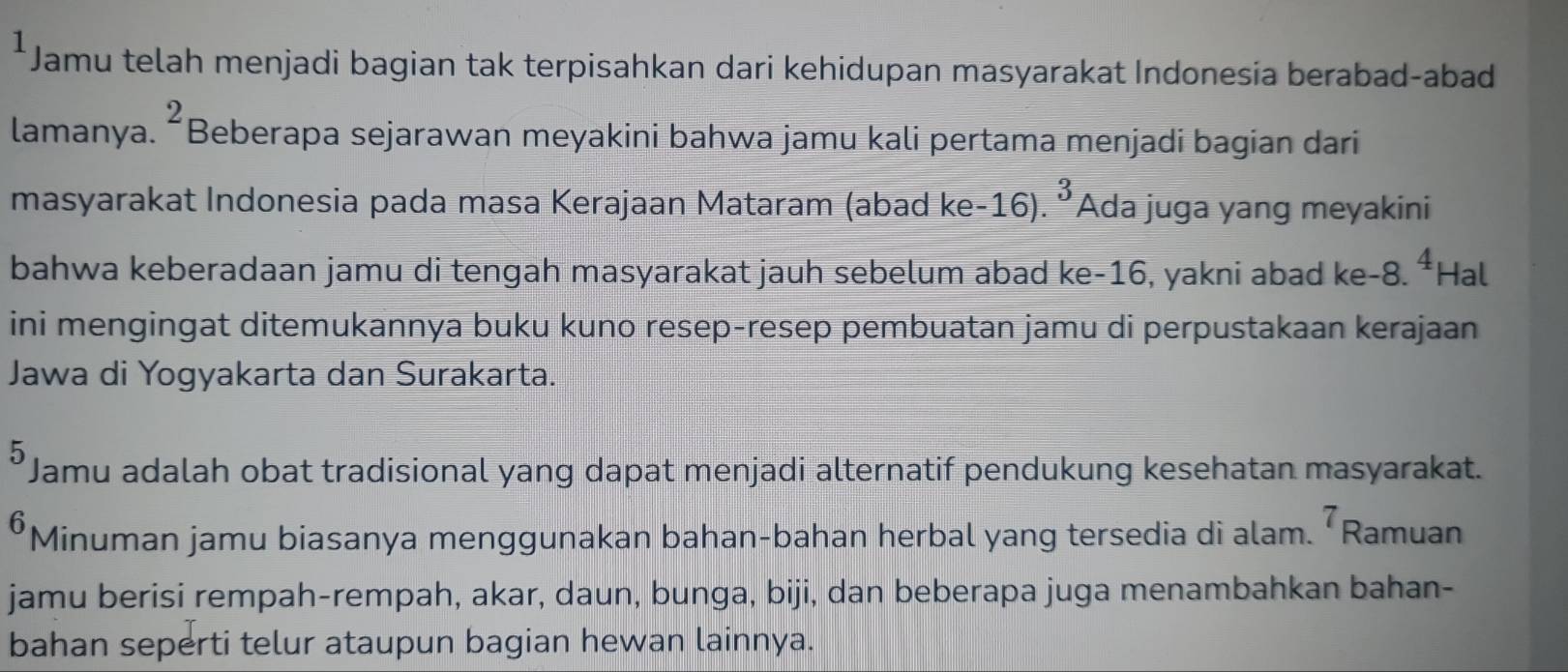 Jamu telah menjadi bagian tak terpisahkan dari kehidupan masyarakat Indonesia berabad-abad 
lamanya. ^2 Beberapa sejarawan meyakini bahwa jamu kali pertama menjadi bagian dari 
masyarakat Indonesia pada masa Kerajaan Mataram (abad ke- 16) 3 Ada juga yang meyakini 
bahwa keberadaan jamu di tengah masyarakat jauh sebelum abad ke -16, yakni abad ke -8. 4 Hal 
ini mengingat ditemukannya buku kuno resep-resep pembuatan jamu di perpustakaan kerajaan 
Jawa di Yogyakarta dan Surakarta. 
5 Jamu adalah obat tradisional yang dapat menjadi alternatif pendukung kesehatan masyarakat.
6Minuman jamu biasanya menggunakan bahan-bahan herbal yang tersedia di alam. 7 Ramuan 
jamu berisi rempah-rempah, akar, daun, bunga, biji, dan beberapa juga menambahkan bahan- 
bahan seperti telur ataupun bagian hewan lainnya.