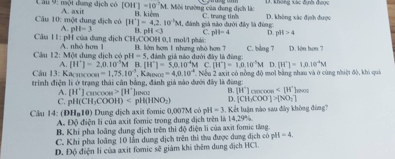 D. không xác định được
Câu 9: một dung dịch có [OH^-]=10^(-7)M. Môi trường của dung dịch là:
A. axit B. kiểm C. trung tính D. không xác định được
Câu 10: một dung dịch có [H^+]=4,2.10^(-3)M , đánh giá nào dưới đây là đúng:
A. pH=3
B. pH<3</tex> C. pH=4 D. pH>4
Câu 11: pH của dung dịch CH_3COOH0,1 mol/l phải:
A. nhỏ hơn 1 B. lớn hơn 1 nhưng nhỏ hơn 7 C. bằng 7 D. lớn hơn 7
Câu 12: Một dung dịch có pH=5 , đánh giá nào dưới đây là đúng:
A. [H^+]=2,0.10^(-5)M B. [H^+]=5,0.10^(-4)M C. [H^+]=1,0.10^(-5)M D. [H^+]=1,0.10^(-4)M
Câu 13: Kachзcooh =1,75.10^(-5) Ka_HNO2=4,0.10^(-4) T. Nếu 2 axit có nồng độ mol bằng nhau và ở cùng nhiệt độ, khi quá
trình điện li ở trạng thái cân bằng, đánh giá nào dưới đây là đúng:
A. [H^+]_CH3COOH>[H^+]_HNO2 B. [H^+]_CH3COOH HNO2
C. pH(CH_3COOH)
D. [CH_3COO^-]>[NO_2^(-]
Câu 14: (DH_B)10) Dung dịch axit fomic 0,007M có pH =3. Kết luận nào sau đây không đúng?
A. Độ điện li của axit fomic trong dung dịch trên là 14,29%.
B. Khi pha loãng dung dịch trên thì độ điện li của axit fomic tăng.
C. Khi pha loãng 10 lần dung dịch trên thì thu được dung dịch có p pH=4.
D. Độ điện li của axit fomic sẽ giảm khi thêm dung dịch HCl.