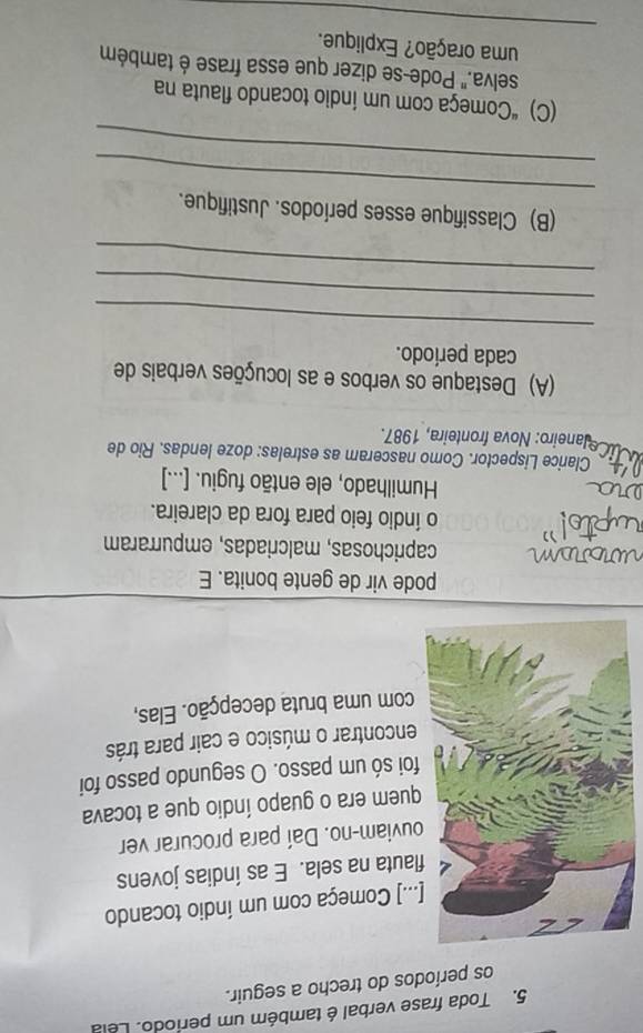 Toda frase verbal é também um período. Lela 
os períodos do trecho a seguir. 
..] Começa com um índio tocando 
lauta na sela. E as índias jovens 
uviam-no. Daí para procurar ver 
uem era o guapo índio que a tocava 
oi só um passo. O segundo passo foi 
encontrar o músico e cair para trás 
com uma bruta decepção. Elas, 
pode vir de gente bonita. E 
caprichosas, malcriadas, empurraram 
o índio feio para fora da clareira. 
Humilhado, ele então fugiu. [...] 
Clarice Lispector. Como nasceram as estrelas: doze lendas. Rio de 
aneiro: Nova fronteira, 1987. 
(A) Destaque os verbos e as locuções verbais de 
cada período. 
_ 
_ 
_ 
_ 
(B) Classifique esses períodos. Justifique. 
_ 
(C) “Começa com um índio tocando flauta na 
selva." Pode-se dizer que essa frase é também 
_ 
uma oração? Explique.