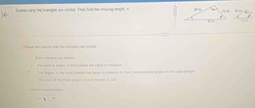 Explain why the triangles are similar. Then find the missing length, x
Choase the ress on that the trangles are similar
Both tosngles are obluse
The vervicat angles in the trangls are equal in measure
The arges in the small trangle are equal in measure to thei correspending angles in the large triangle
The such of the tirew engles in each triangle is 180°
Fen the rsting wegth