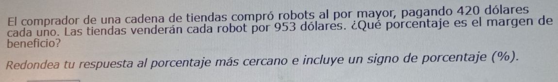 El comprador de una cadena de tiendas compró robots al por mayor, pagando 420 dólares 
cada uño. Las tiendas venderán cada robot por 953 dólares. ¿Qué porcentaje es el margen de 
beneficio? 
Redondea tu respuesta al porcentaje más cercano e incluye un signo de porcentaje (%).