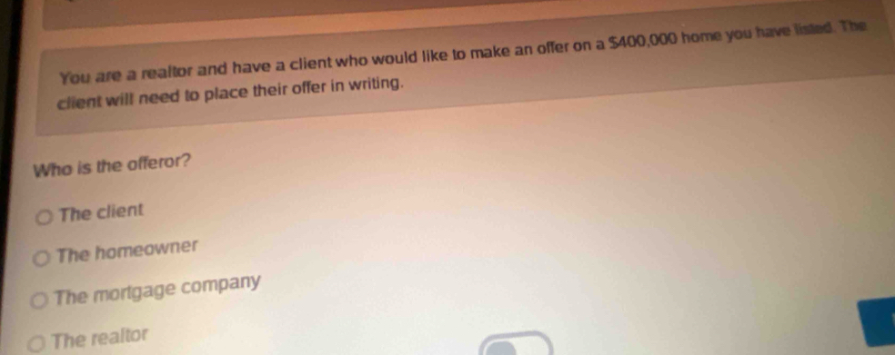 You are a reaftor and have a client who would like to make an offer on a $400,000 home you have listed. The
client will need to place their offer in writing.
Who is the offeror?
The client
The homeowner
The mortgage company
The realtor