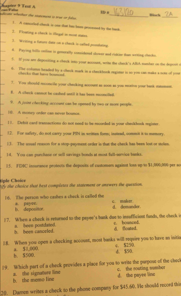 mapter 9 Test A
rue Fale ID # Block
sdicate whether the statement is true or false._
_
_1. A canceled check is one that has been processed by the bank.
_2. Floating a check is illegal in most states
_3. Writing a future date on a check is called postduting.
_4. Paying bills online is generally considered slower and riskier than writing checks.
_
5. If you are depositing a check into your account, write the check's ABA number on the deposit s
6. The cofumn headed by a check mark in a checkbook register is so you can make a note of your
checks that have bounced.
_
7. You should reconcile your checking account as soon as you receive your bank statement.
8. A check cannot be cashed until it has been reconciled.
9. A joint checking account can be opened by two or more people.
10. A money order can never bounce.
11. Debit card transactions do not need to be recorded in your checkbook register.
12. For safety, do not carry your PIN in written form; instead, commit it to memory.
13. The usual reason for a stop-payment order is that the check has been lost or stolen.
14. You can purchase or sell savings bonds at most full-service banks.
15. FDIC insurance protects the deposits of customers against loss up to $1,000,000 per ac
tiple Choice
tify the choice that best completes the statement or answers the question.
16. The person who cashes a check is called the
a. payee. c. maker.
b. depositor. d. demander.
17. When a check is returned to the payee’s bank due to insufficient funds, the check is
a. been postdated. c. bounced.
b. been canceled. d. floated.
18. When you open a checking account, most banks will require you to have an initia
a. $1,000. c. $250.
b. $500. d. $50.
19. Which part of a check provides a place for you to write the purpose of the check
a. the signature line c. the routing number
b. the memo line d. the payee line
20. Darren writes a check to the phone company for $45.60. He should record this