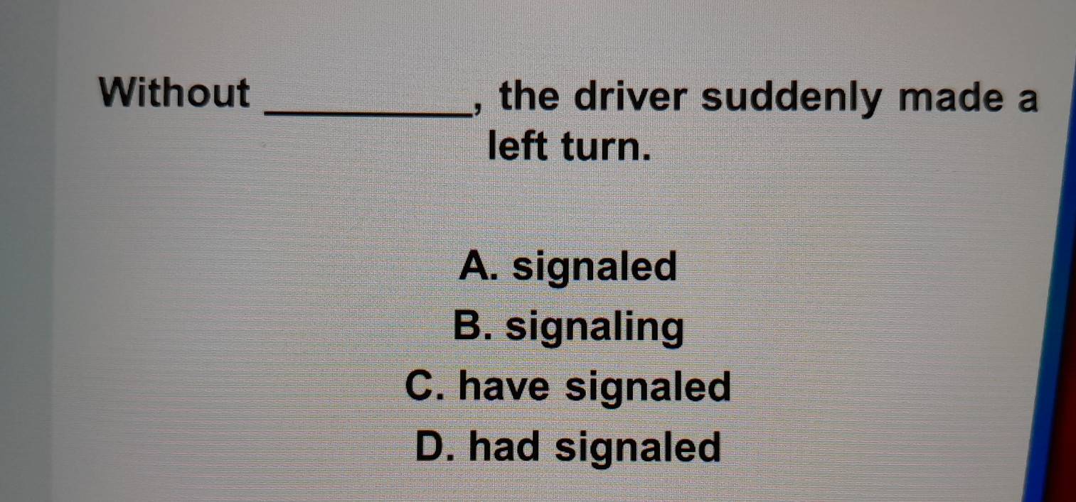 Without _, the driver suddenly made a
left turn.
A. signaled
B. signaling
C. have signaled
D. had signaled