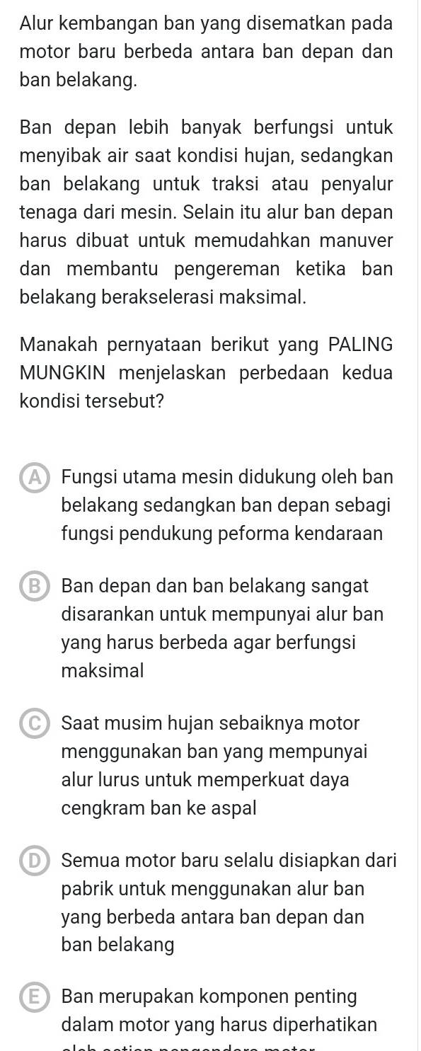 Alur kembangan ban yang disematkan pada
motor baru berbeda antara ban depan dan
ban belakang.
Ban depan lebih banyak berfungsi untuk
menyibak air saat kondisi hujan, sedangkan
ban belakang untuk traksi atau penyalur
tenaga dari mesin. Selain itu alur ban depan
harus dibuat untuk memudahkan manuver
dan membantu pengereman ketika ban
belakang berakselerasi maksimal.
Manakah pernyataan berikut yang PALING
MUNGKIN menjelaskan perbedaan kedua
kondisi tersebut?
A Fungsi utama mesin didukung oleh ban
belakang sedangkan ban depan sebagi
fungsi pendukung peforma kendaraan
B Ban depan dan ban belakang sangat
disarankan untuk mempunyai alur ban
yang harus berbeda agar berfungsi
maksimal
Saat musim hujan sebaiknya motor
menggunakan ban yang mempunyai
alur lurus untuk memperkuat daya
cengkram ban ke aspal
D Semua motor baru selalu disiapkan dari
pabrik untuk menggunakan alur ban
yang berbeda antara ban depan dan
ban belakang
EBan merupakan komponen penting
dalam motor yang harus diperhatikan